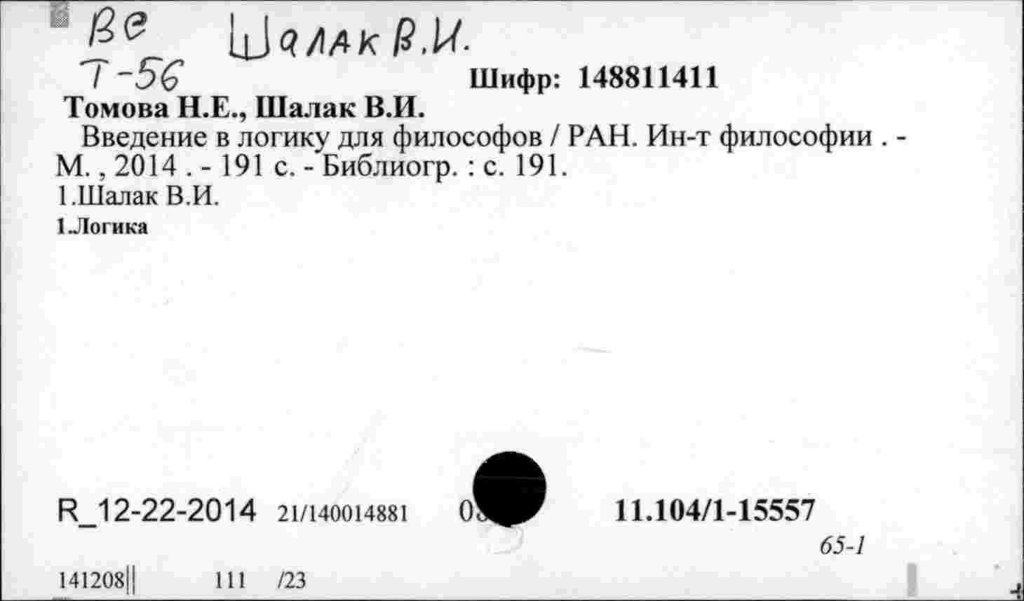 ﻿ЦЙ/АК О-
I -5Ç	Шифр: 148811411
Томова Н.Е., Шалак В.И.
Введение в логику для философов / РАН. Ин-т философии . -М., 2014 . - 191 с. - Библиогр. : с. 191.
1.Шалак В.И.
1 Логика
R_12-22-20 1 4 21/140014881
141208Ц	111 /23
11.104/1-15557
65-1